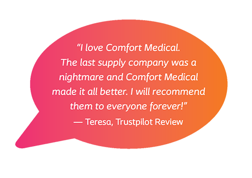 I love Comfort Medical. The last supply company was a nightmare and Comfort Medical made it all better. I will recommend them to everyone forever! - Teresa, Trustpilot Review