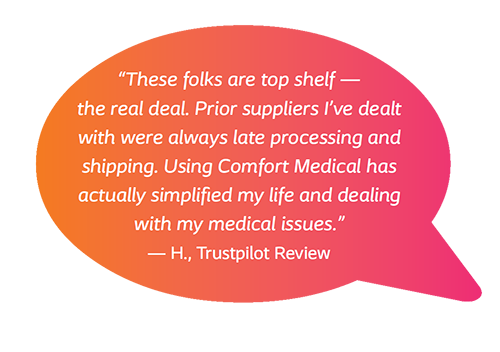 These folks are top shelf - the real deal. Prior suppliers I've dealt with were always late processing and shipping. Using Comfort Medical has actually simplified my life and dealing with my medical issues. - H., Trustpilot Review