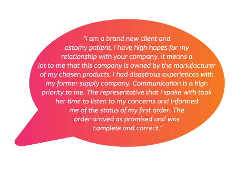 I am a brand new client and ostomy patient. I have high hopes for my relationship with your company. It means a lot to me that this company is owned by the manufacturer of my chosen products. I had disastrous experiences with my former supply company. Communication is a high priority to me. The representative that I spoke with took her time to listen to my concerns and informed me of the status of my first order. The order arrived as promised and was complete and correct.” 