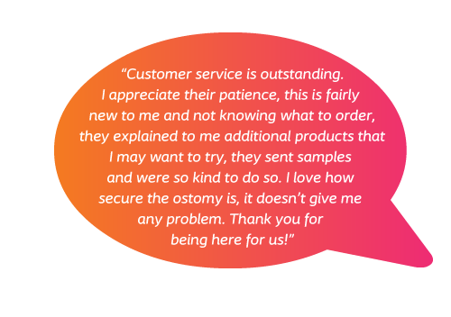 Customer service is outstanding. I appreciate their patience, this is fairly new to me and not knowing what to order, they explained to me additional products that I may want to try, they sent samples and were so kind to do so. I love how secure the ostomy is, it doesn't give me any problem. Thank you for being here for us!