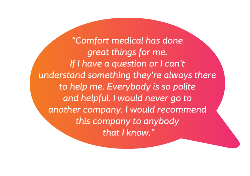 Comfort Medical has done great things for me. If I have a question or I can’t understand something they’re always there to help me. Everybody is so polite and helpful. I would never go to another company. I would recommend this company to anybody that I know