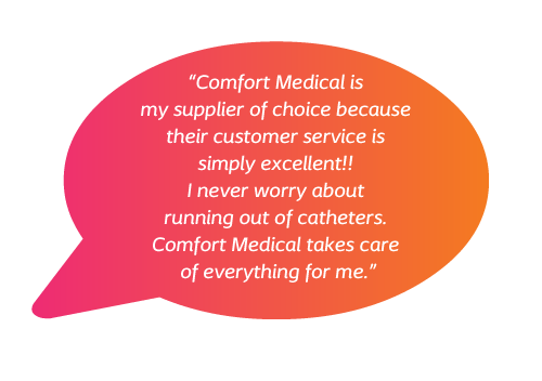 Comfort Medical is my supplier of choice because their customer service is simply excellent!! I never worry about running out of catheters. Comfort Medical takes care of everything for me 